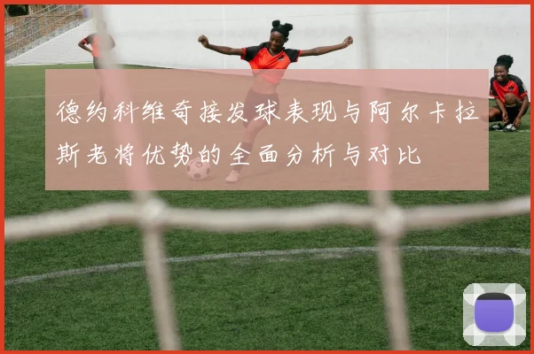 德约科维奇接发球表现与阿尔卡拉斯老将优势的全面分析与对比